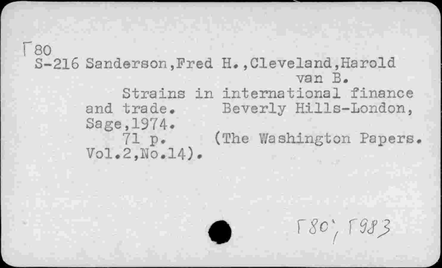 ﻿f 80
S-216 Sanderson,Fred. H.,Cleveland,Harold van B.
Strains in international finance and trade. Beverly Hills-London, Sage,1974.
71 p. (The Washington Papers. Vol.2,No.14).
